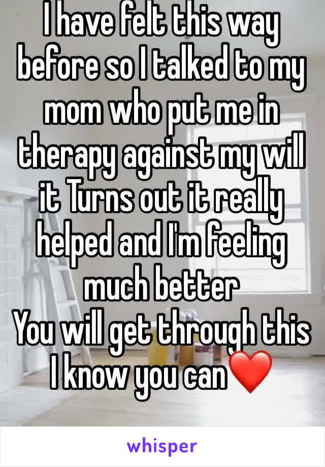 I have felt this way before so I talked to my mom who put me in therapy against my will it Turns out it really helped and I'm feeling much better
You will get through this 
I know you can❤️