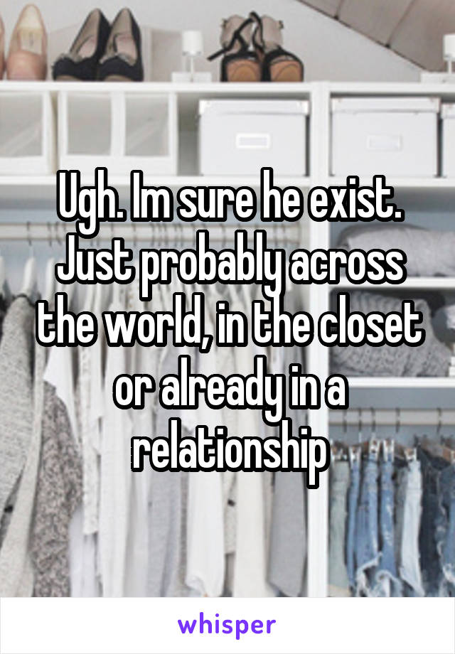 Ugh. Im sure he exist. Just probably across the world, in the closet or already in a relationship