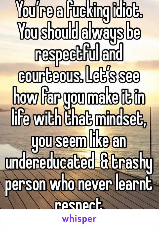 You’re a fucking idiot. You should always be respectful and courteous. Let’s see how far you make it in life with that mindset, you seem like an undereducated  & trashy person who never learnt respect