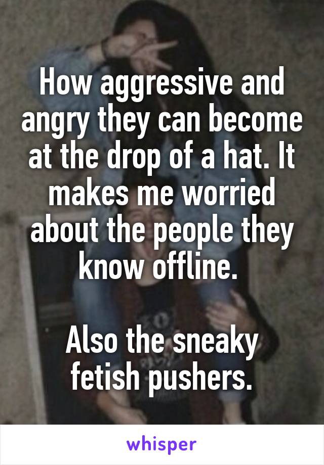How aggressive and angry they can become at the drop of a hat. It makes me worried about the people they know offline. 

Also the sneaky fetish pushers.