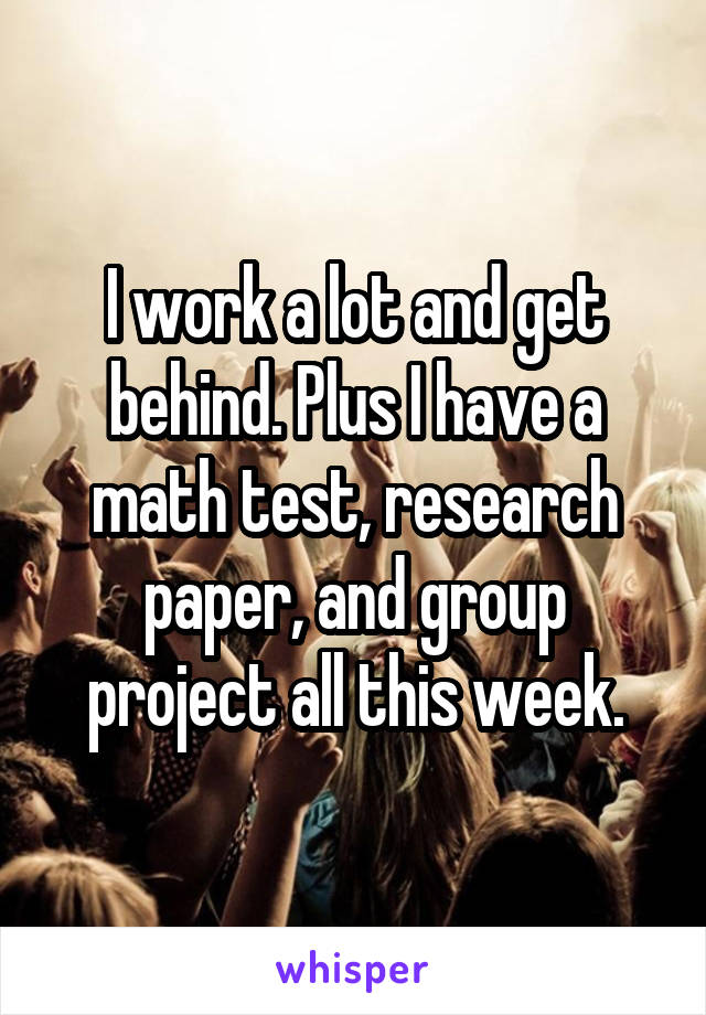 I work a lot and get behind. Plus I have a math test, research paper, and group project all this week.