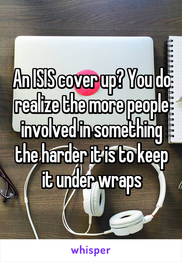 An ISIS cover up? You do realize the more people involved in something the harder it is to keep it under wraps