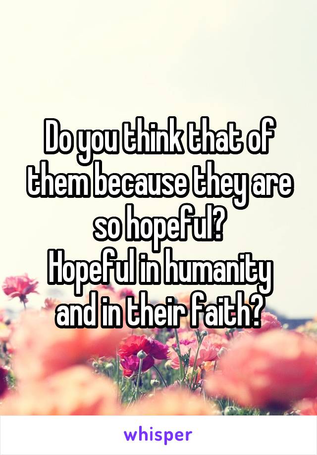 Do you think that of them because they are so hopeful?
Hopeful in humanity and in their faith?
