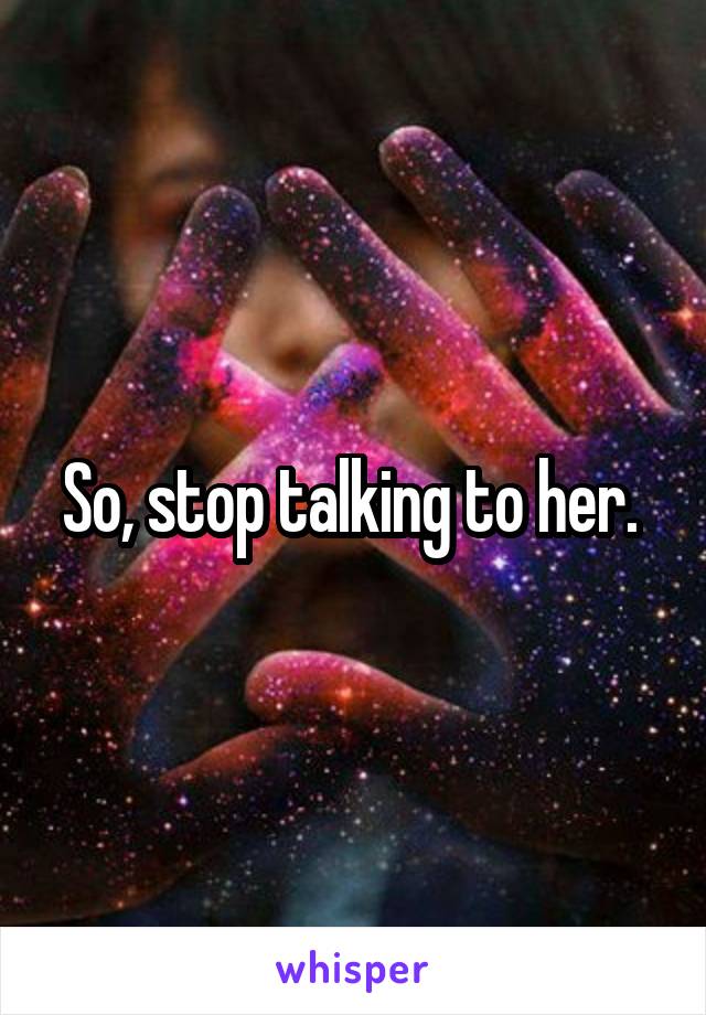 So, stop talking to her. 