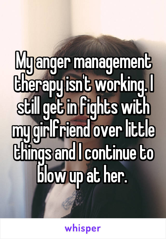 My anger management therapy isn't working. I still get in fights with my girlfriend over little things and I continue to blow up at her. 