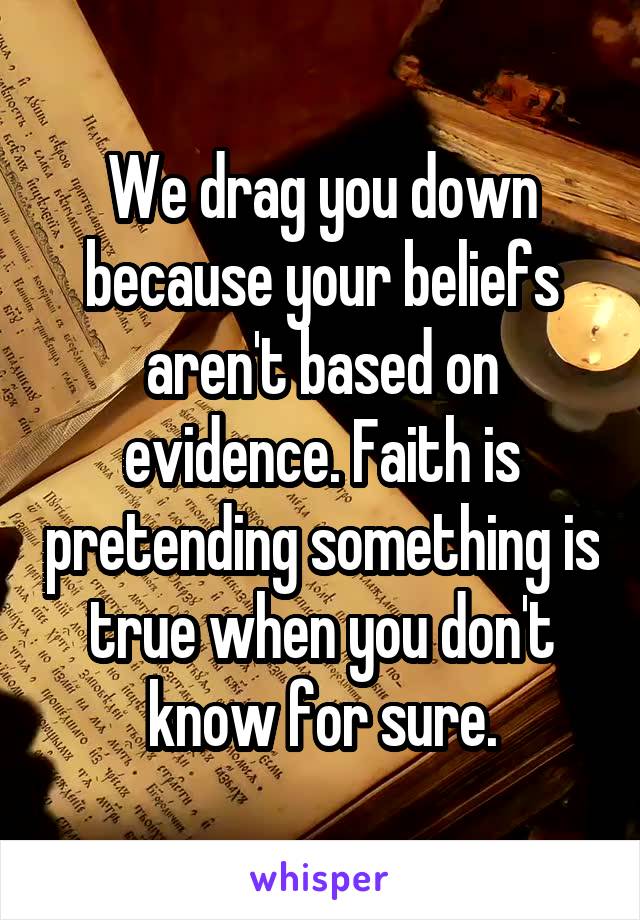 We drag you down because your beliefs aren't based on evidence. Faith is pretending something is true when you don't know for sure.