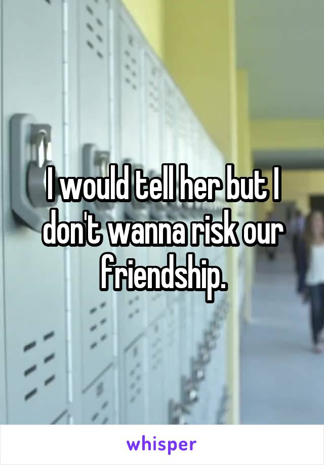 I would tell her but I don't wanna risk our friendship.