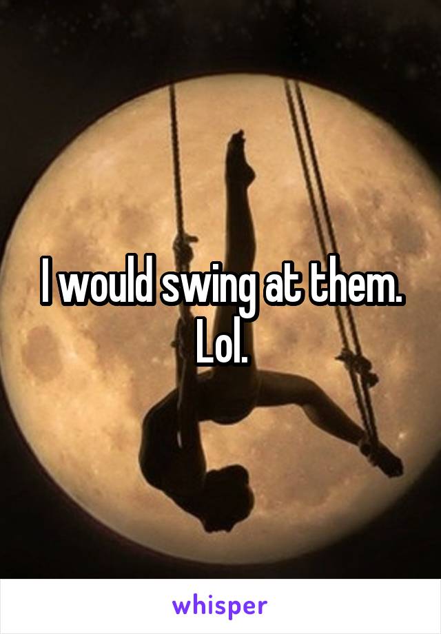 I would swing at them. Lol.