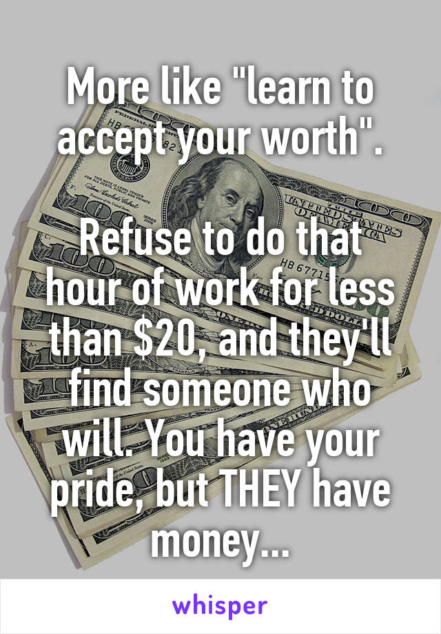 More like "learn to accept your worth".

Refuse to do that hour of work for less than $20, and they'll find someone who will. You have your pride, but THEY have money...