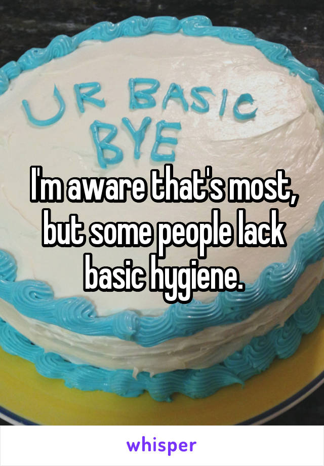 I'm aware that's most, but some people lack basic hygiene.