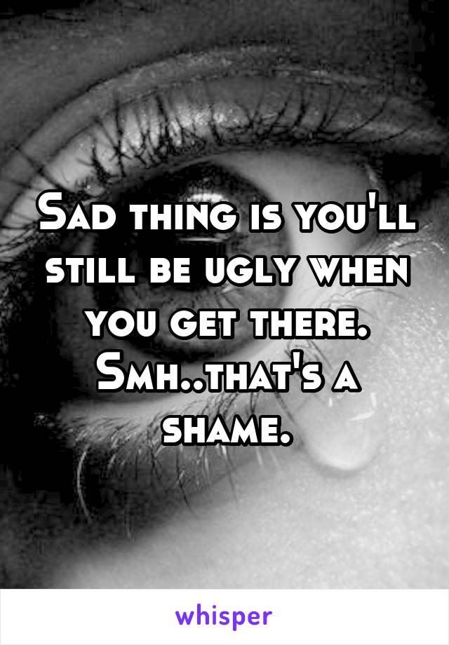 Sad thing is you'll still be ugly when you get there. Smh..that's a shame.