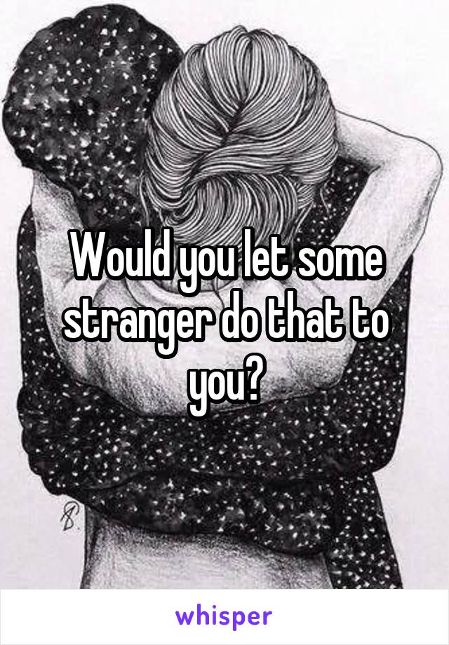 Would you let some stranger do that to you?