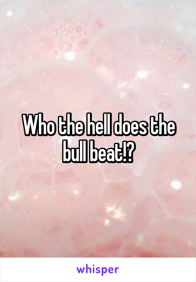 Who the hell does the bull beat!?