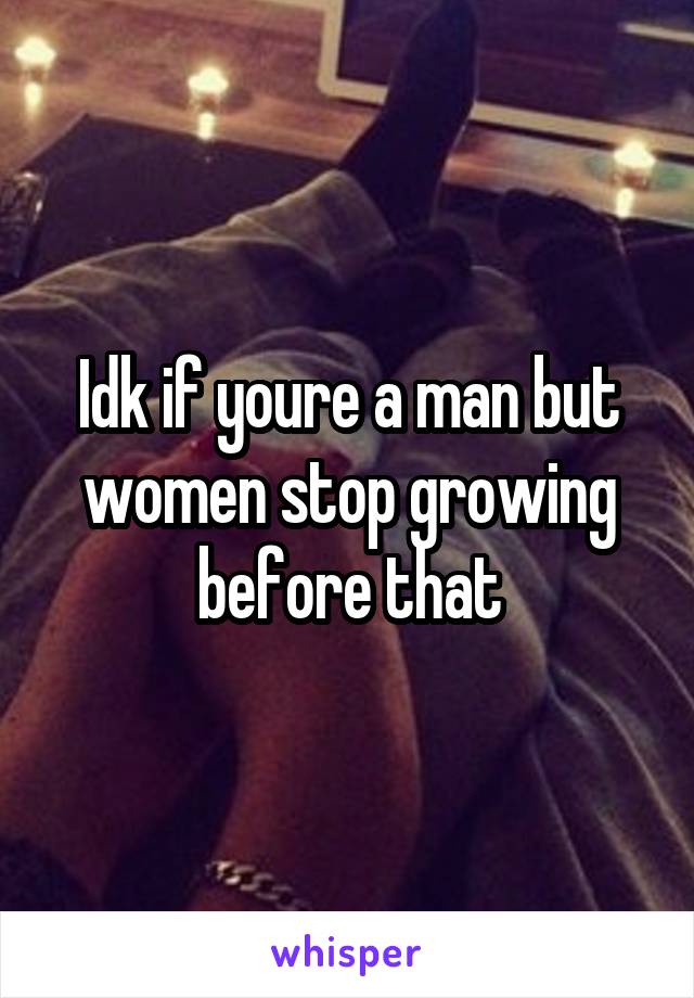 Idk if youre a man but women stop growing before that
