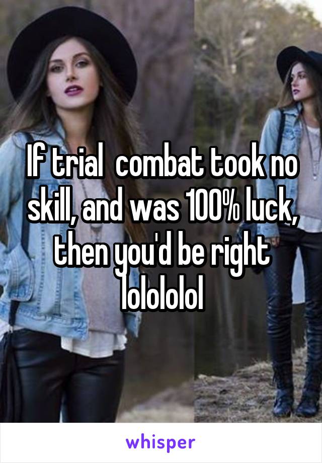 If trial  combat took no skill, and was 100% luck, then you'd be right lolololol