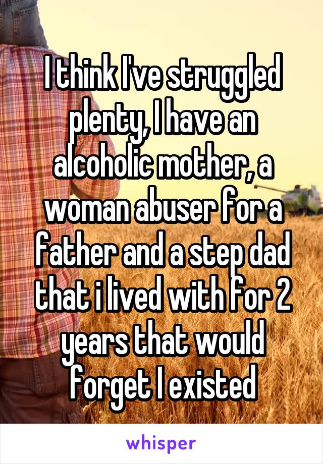 I think I've struggled plenty, I have an alcoholic mother, a woman abuser for a father and a step dad that i lived with for 2 years that would forget I existed