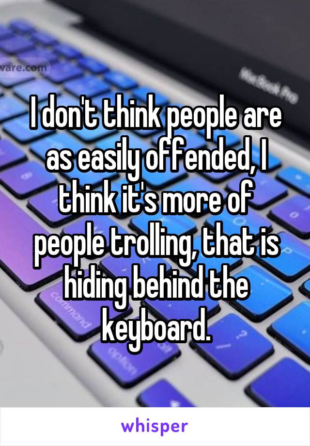 I don't think people are as easily offended, I think it's more of people trolling, that is hiding behind the keyboard.