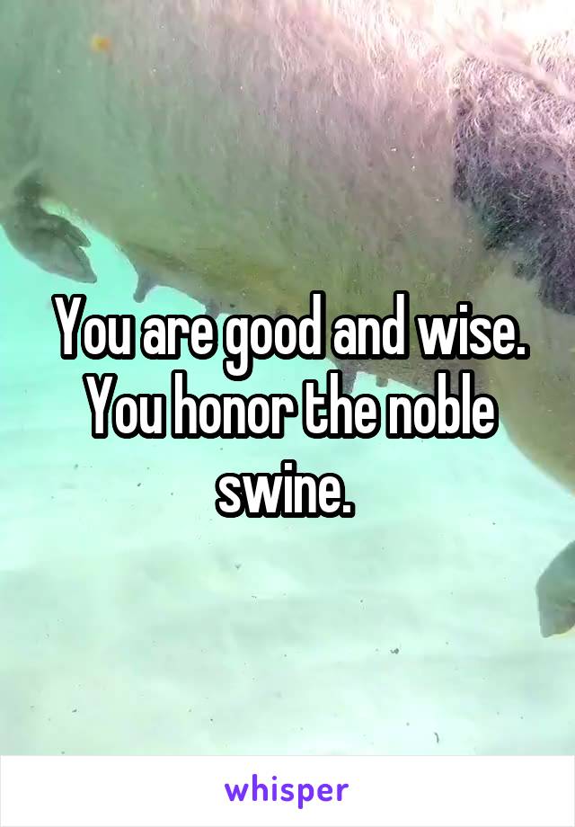 You are good and wise. You honor the noble swine. 