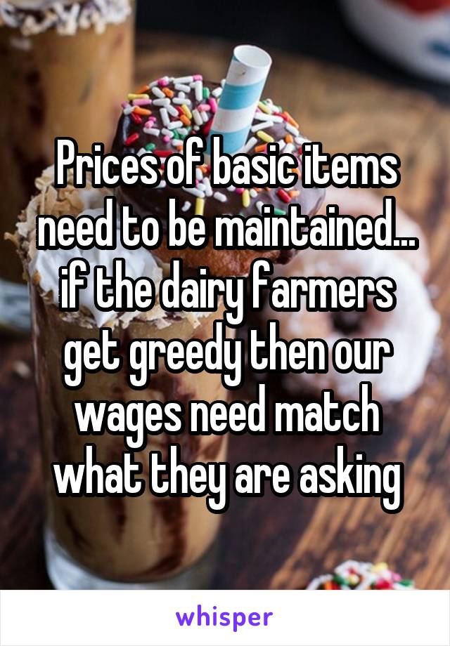 Prices of basic items need to be maintained... if the dairy farmers get greedy then our wages need match what they are asking