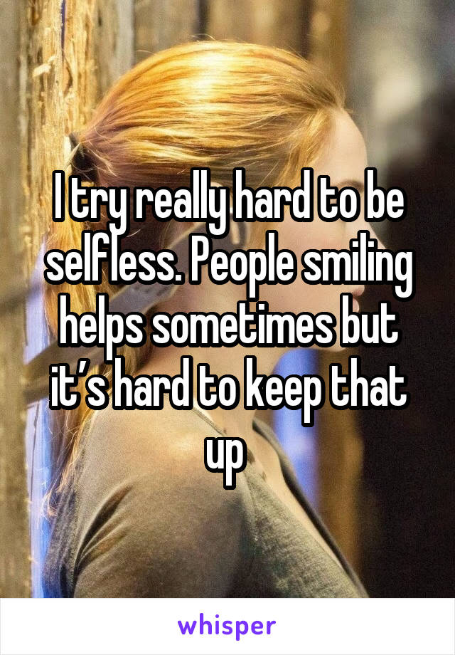 I try really hard to be selfless. People smiling helps sometimes but it’s hard to keep that up 