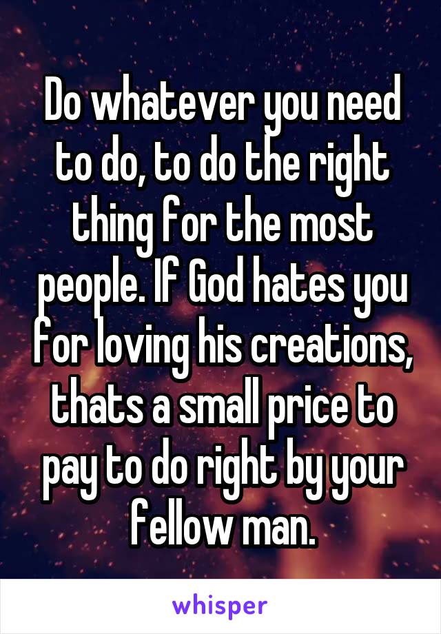 Do whatever you need to do, to do the right thing for the most people. If God hates you for loving his creations, thats a small price to pay to do right by your fellow man.