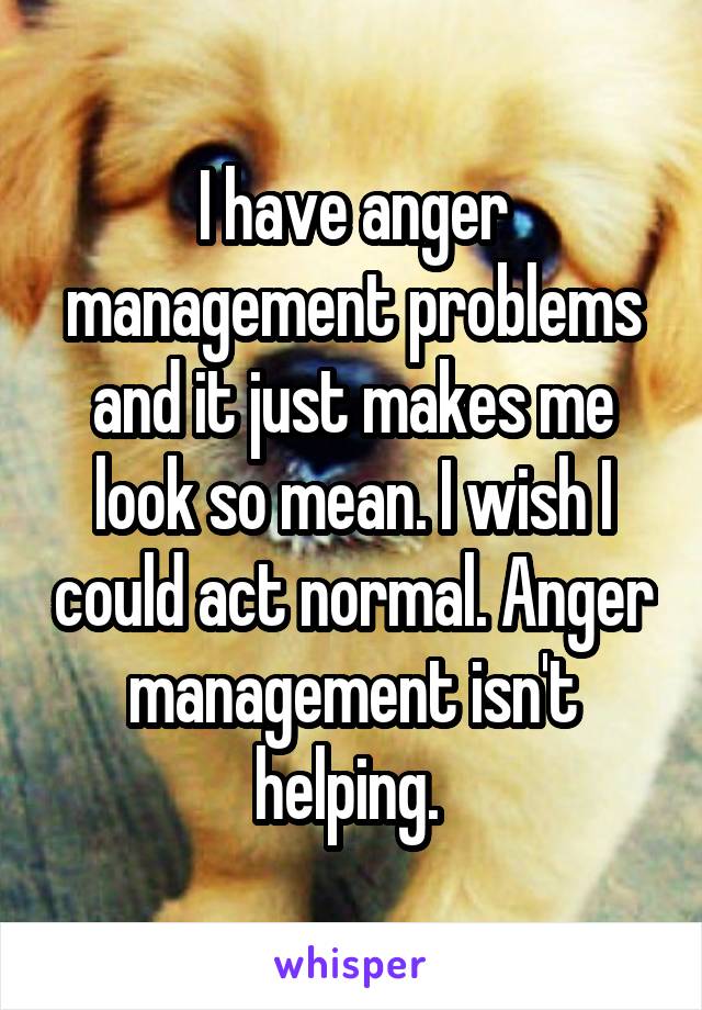 I have anger management problems and it just makes me look so mean. I wish I could act normal. Anger management isn't helping. 