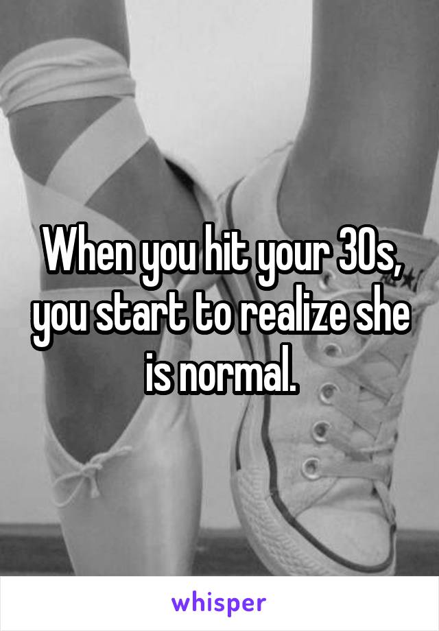 When you hit your 30s, you start to realize she is normal.
