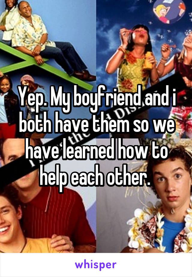 Yep. My boyfriend and i both have them so we have learned how to help each other. 