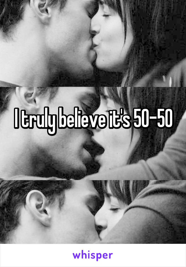 I truly believe it's 50-50

