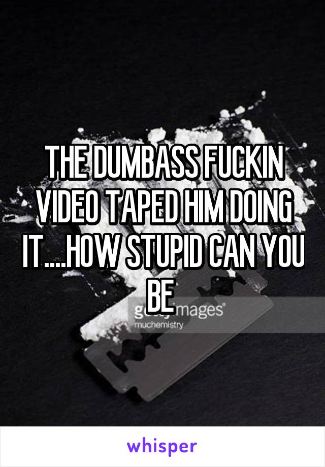 THE DUMBASS FUCKIN VIDEO TAPED HIM DOING IT....HOW STUPID CAN YOU BE 