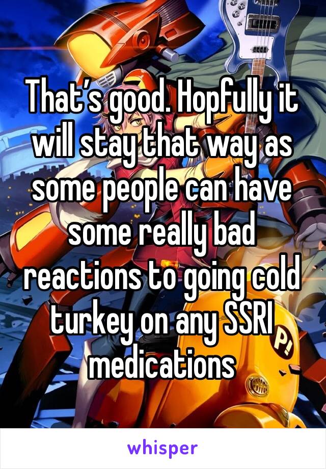 That’s good. Hopfully it will stay that way as some people can have some really bad reactions to going cold turkey on any SSRI medications 