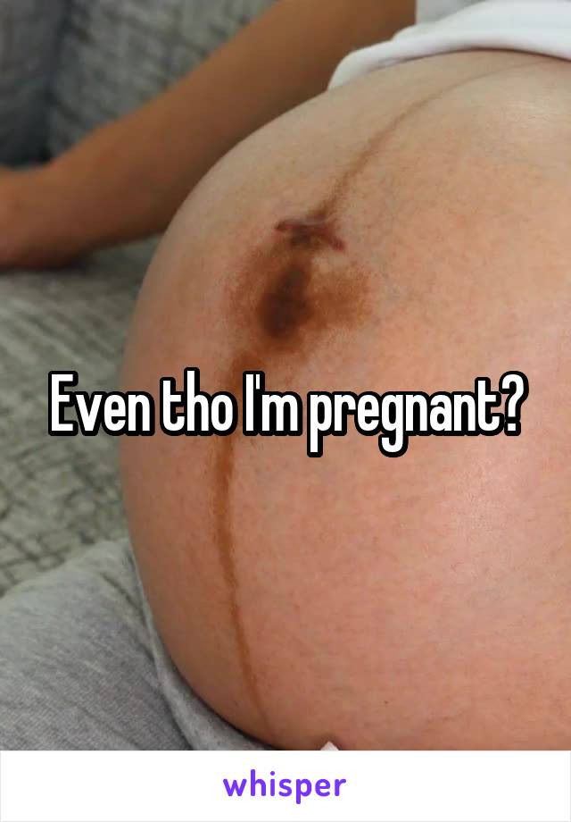 Even tho I'm pregnant?