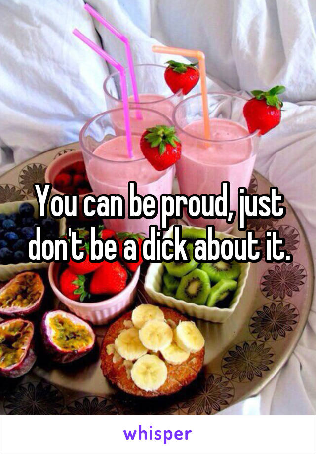 You can be proud, just don't be a dick about it.