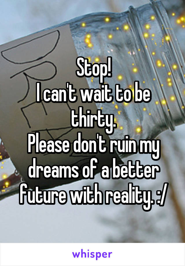 Stop!
I can't wait to be thirty.
Please don't ruin my dreams of a better future with reality. :/