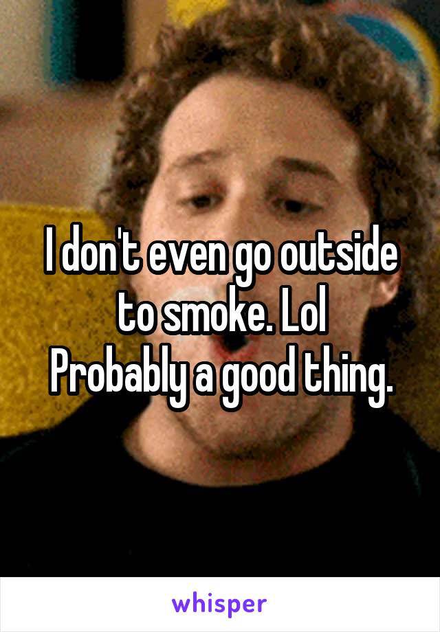 I don't even go outside to smoke. Lol
Probably a good thing.