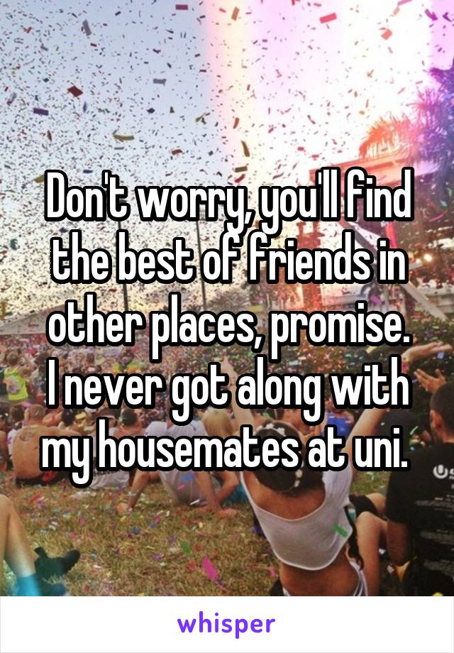 Don't worry, you'll find the best of friends in other places, promise.
I never got along with my housemates at uni. 