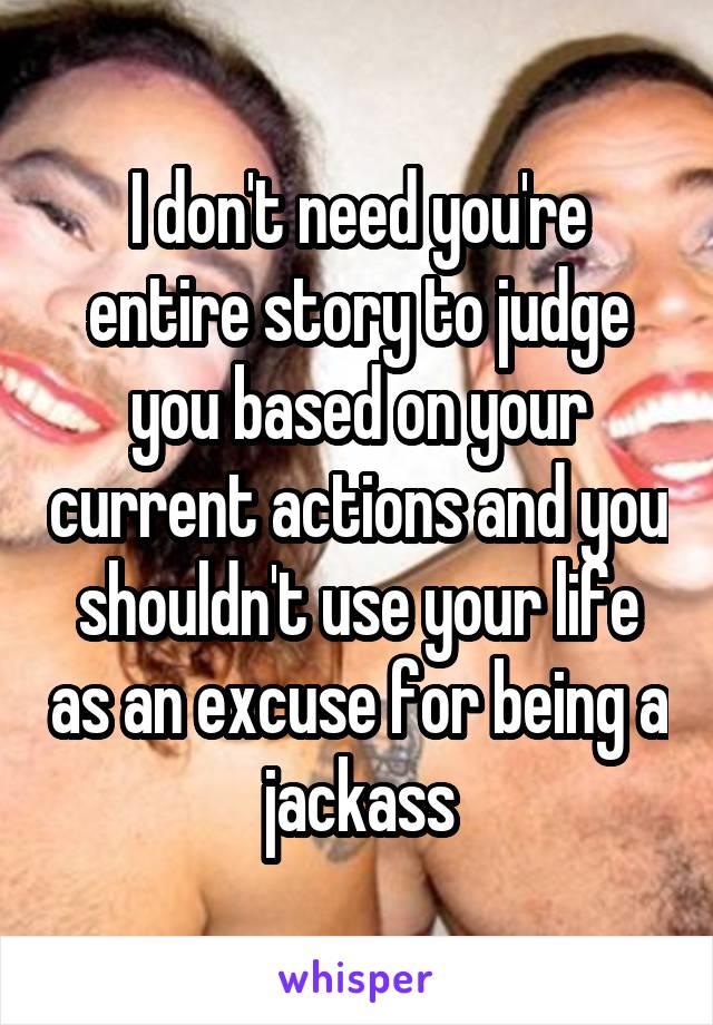 I don't need you're entire story to judge you based on your current actions and you shouldn't use your life as an excuse for being a jackass