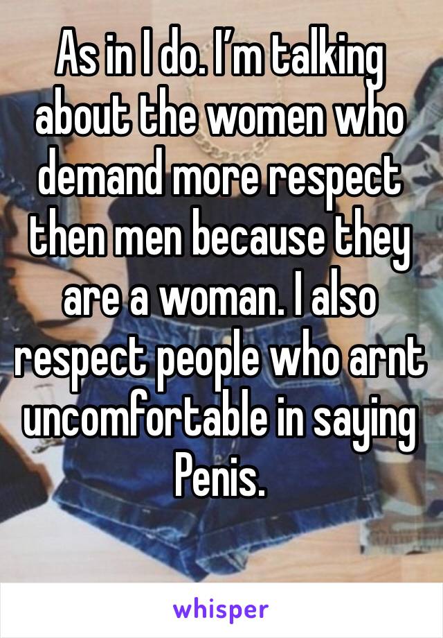 As in I do. I’m talking about the women who demand more respect then men because they are a woman. I also respect people who arnt  uncomfortable in saying Penis. 