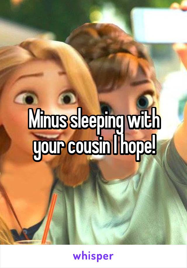 Minus sleeping with your cousin I hope!