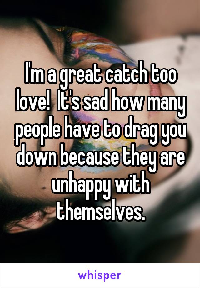 I'm a great catch too love!  It's sad how many people have to drag you down because they are unhappy with themselves.