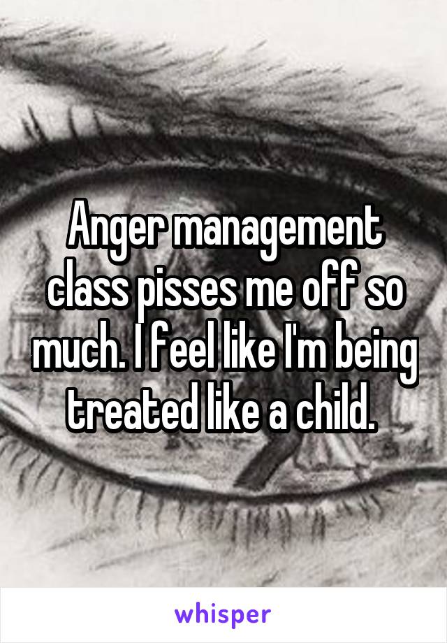 Anger management class pisses me off so much. I feel like I'm being treated like a child. 