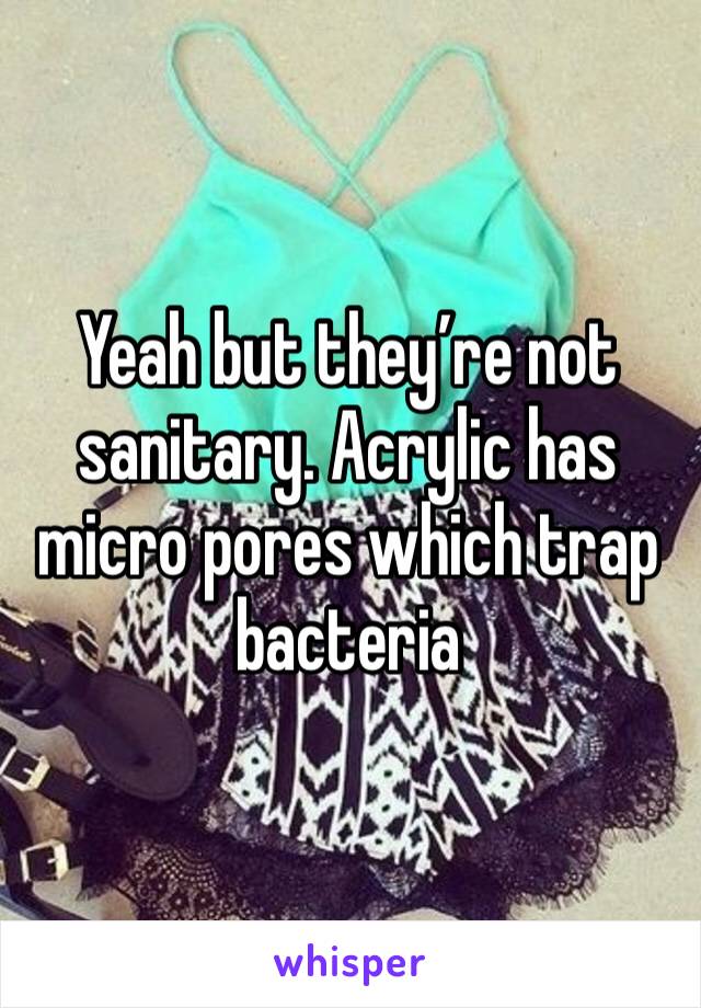 Yeah but they’re not sanitary. Acrylic has micro pores which trap bacteria 