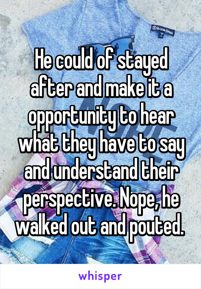 He could of stayed after and make it a opportunity to hear what they have to say and understand their perspective. Nope, he walked out and pouted. 