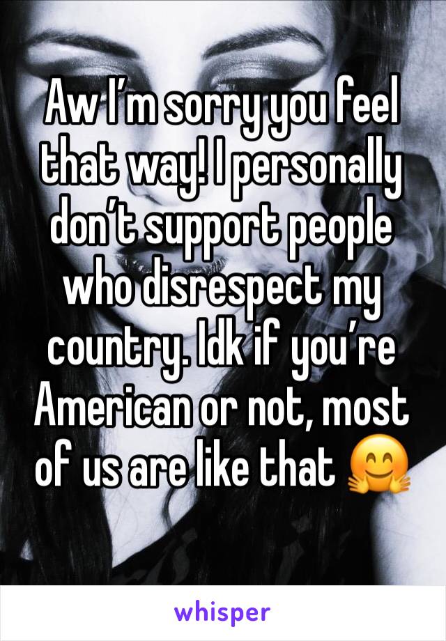 Aw I’m sorry you feel that way! I personally don’t support people who disrespect my country. Idk if you’re American or not, most of us are like that 🤗