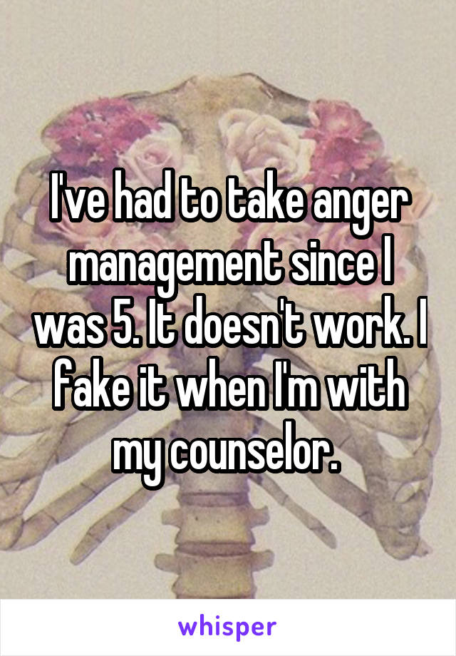 I've had to take anger management since I was 5. It doesn't work. I fake it when I'm with my counselor. 