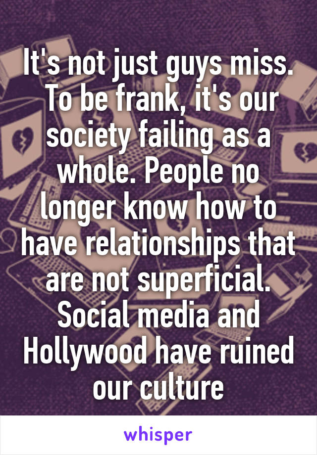 It's not just guys miss.  To be frank, it's our society failing as a whole. People no longer know how to have relationships that are not superficial. Social media and Hollywood have ruined our culture