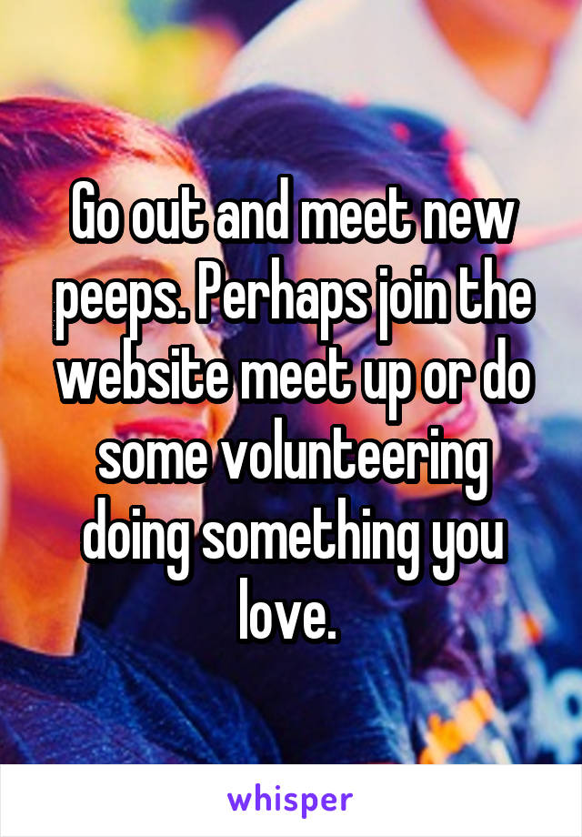 Go out and meet new peeps. Perhaps join the website meet up or do some volunteering doing something you love. 