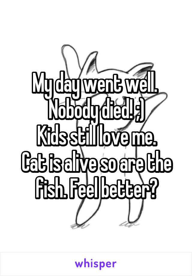 My day went well. 
Nobody died! ;)
Kids still love me.
Cat is alive so are the fish. Feel better?