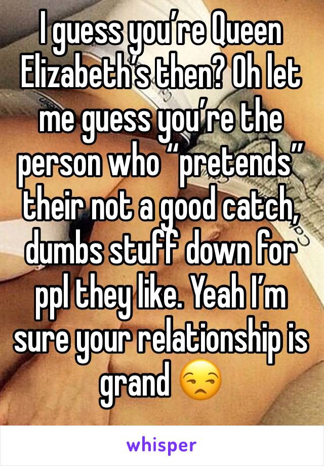 I guess you’re Queen Elizabeth’s then? Oh let me guess you’re the person who “pretends” their not a good catch, dumbs stuff down for ppl they like. Yeah I’m sure your relationship is grand 😒