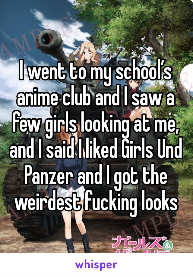 I went to my school’s anime club and I saw a few girls looking at me, and I said I liked Girls Und Panzer and I got the weirdest fucking looks